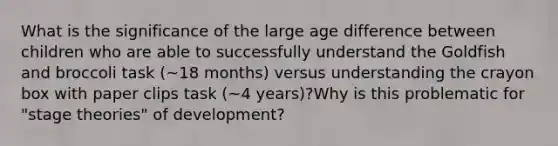 What is the significance of the large age difference between children who are able to successfully understand the Goldfish and broccoli task (~18 months) versus understanding the crayon box with paper clips task (~4 years)?Why is this problematic for "stage theories" of development?