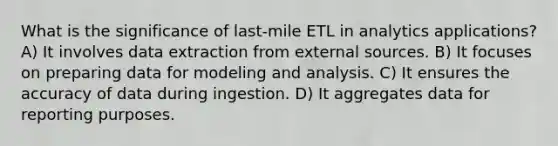 What is the significance of last-mile ETL in analytics applications? A) It involves data extraction from external sources. B) It focuses on preparing data for modeling and analysis. C) It ensures the accuracy of data during ingestion. D) It aggregates data for reporting purposes.