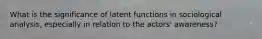 What is the significance of latent functions in sociological analysis, especially in relation to the actors' awareness?