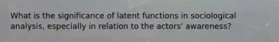 What is the significance of latent functions in sociological analysis, especially in relation to the actors' awareness?