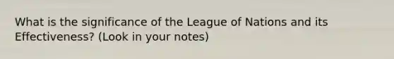 What is the significance of the League of Nations and its Effectiveness? (Look in your notes)