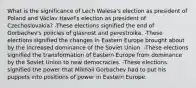 What is the significance of Lech Walesa's election as president of Poland and Václav Havel's election as president of Czechoslovakia? -These elections signified the end of Gorbachev's policies of glasnost and perestroika. -These elections signified the changes in Eastern Europe brought about by the increased dominance of the Soviet Union. -These elections signified the transformation of Eastern Europe from dominance by the Soviet Union to new democracies. -These elections signified the power that Mikhail Gorbachev had to put his puppets into positions of power in Eastern Europe.