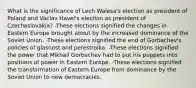 What is the significance of Lech Walesa's election as president of Poland and Václav Havel's election as president of Czechoslovakia? -These elections signified the changes in Eastern Europe brought about by the increased dominance of the Soviet Union. -These elections signified the end of Gorbachev's policies of glasnost and perestroika. -These elections signified the power that Mikhail Gorbachev had to put his puppets into positions of power in Eastern Europe. -These elections signified the transformation of Eastern Europe from dominance by the Soviet Union to new democracies.