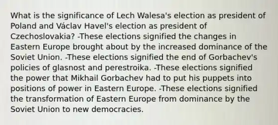 What is the significance of Lech Walesa's election as president of Poland and Václav Havel's election as president of Czechoslovakia? -These elections signified the changes in Eastern Europe brought about by the increased dominance of the Soviet Union. -These elections signified the end of Gorbachev's policies of glasnost and perestroika. -These elections signified the power that Mikhail Gorbachev had to put his puppets into positions of power in Eastern Europe. -These elections signified the transformation of Eastern Europe from dominance by the Soviet Union to new democracies.