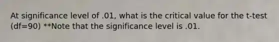 At significance level of .01, what is the critical value for the t-test (df=90) **Note that the significance level is .01.