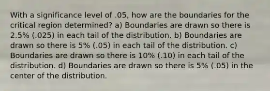 With a significance level of .05, how are the boundaries for the critical region determined? a) Boundaries are drawn so there is 2.5% (.025) in each tail of the distribution. b) Boundaries are drawn so there is 5% (.05) in each tail of the distribution. c) Boundaries are drawn so there is 10% (.10) in each tail of the distribution. d) Boundaries are drawn so there is 5% (.05) in the center of the distribution.