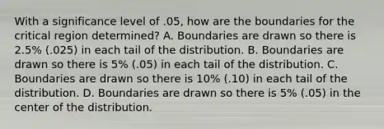 With a significance level of .05, how are the boundaries for the critical region determined? A. Boundaries are drawn so there is 2.5% (.025) in each tail of the distribution. B. Boundaries are drawn so there is 5% (.05) in each tail of the distribution. C. Boundaries are drawn so there is 10% (.10) in each tail of the distribution. D. Boundaries are drawn so there is 5% (.05) in the center of the distribution.