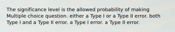 The significance level is the allowed probability of making Multiple choice question. either a Type I or a Type II error. both Type I and a Type II error. a Type I error. a Type II error.