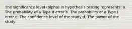 The significance level (alpha) in hypothesis testing represents: a. The probability of a Type II error b. The probability of a Type I error c. The confidence level of the study d. The power of the study