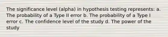 The significance level (alpha) in hypothesis testing represents: a. The probability of a Type II error b. The probability of a Type I error c. The confidence level of the study d. The power of the study