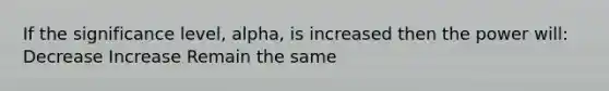 If the significance level, alpha, is increased then the power will: Decrease Increase Remain the same