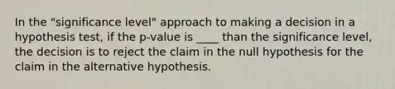 In the "significance level" approach to making a decision in a hypothesis test, if the p-value is ____ than the significance level, the decision is to reject the claim in the null hypothesis for the claim in the alternative hypothesis.