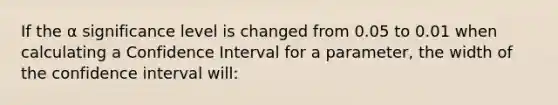 If the α significance level is changed from 0.05 to 0.01 when calculating a Confidence Interval for a parameter, the width of the confidence interval will: