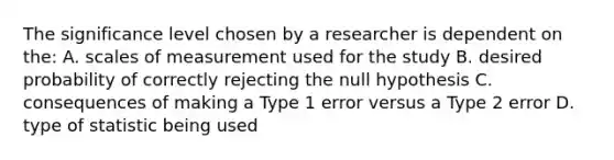 The significance level chosen by a researcher is dependent on the: A. scales of measurement used for the study B. desired probability of correctly rejecting the null hypothesis C. consequences of making a Type 1 error versus a Type 2 error D. type of statistic being used