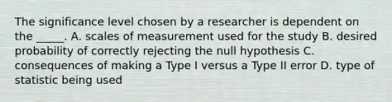 The significance level chosen by a researcher is dependent on the _____. A. scales of measurement used for the study B. desired probability of correctly rejecting the null hypothesis C. consequences of making a Type I versus a Type II error D. type of statistic being used