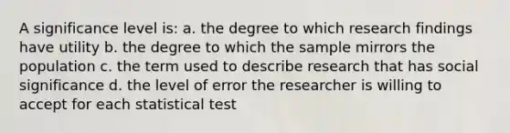 A significance level is: a. the degree to which research findings have utility b. the degree to which the sample mirrors the population c. the term used to describe research that has social significance d. the level of error the researcher is willing to accept for each statistical test