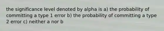 the significance level denoted by alpha is a) the probability of committing a type 1 error b) the probability of committing a type 2 error c) neither a nor b