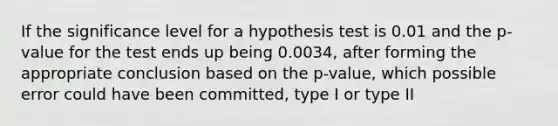 If the significance level for a hypothesis test is 0.01 and the p-value for the test ends up being 0.0034, after forming the appropriate conclusion based on the p-value, which possible error could have been committed, type I or type II