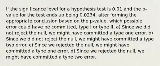 If the significance level for a hypothesis test is 0.01 and the p-value for the test ends up being 0.0234, after forming the appropriate conclusion based on the p-value, which possible error could have be committed, type I or type II. a) Since we did not reject the null, we might have committed a type one error. b) Since we did not reject the null, we might have committed a type two error. c) Since we rejected the null, we might have committed a type one error. d) Since we rejected the null, we might have committed a type two error.