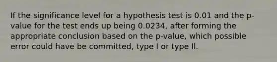 If the significance level for a hypothesis test is 0.01 and the p-value for the test ends up being 0.0234, after forming the appropriate conclusion based on the p-value, which possible error could have be committed, type I or type Il.