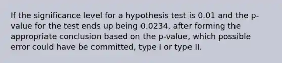 If the significance level for a hypothesis test is 0.01 and the p-value for the test ends up being 0.0234, after forming the appropriate conclusion based on the p-value, which possible error could have be committed, type I or type II.