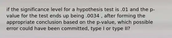 if the significance level for a hypothesis test is .01 and the p-value for the test ends up being .0034 , after forming the appropriate conclusion based on the p-value, which possible error could have been committed, type I or type II?