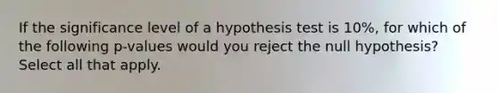 If the significance level of a hypothesis test is 10%, for which of the following p-values would you reject the null hypothesis? Select all that apply.