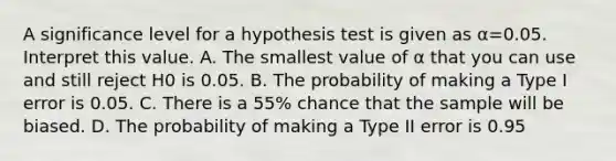 A significance level for a hypothesis test is given as α=0.05. Interpret this value. A. The smallest value of α that you can use and still reject H0 is 0.05. B. The probability of making a Type I error is 0.05. C. There is a 55​% chance that the sample will be biased. D. The probability of making a Type II error is 0.95