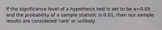 If the significance level of a hypothesis test is set to be α=0.05 and the probability of a sample statistic is 0.01, then our sample results are considered 'rare' or unlikely.