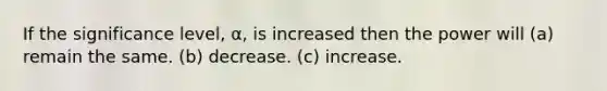 If the significance level, α, is increased then the power will (a) remain the same. (b) decrease. (c) increase.