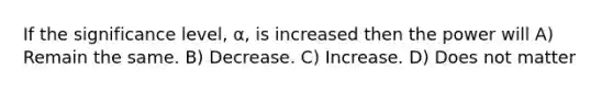 If the significance level, α, is increased then the power will A) Remain the same. B) Decrease. C) Increase. D) Does not matter