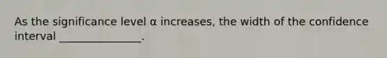 As the significance level α increases, the width of the confidence interval _______________.