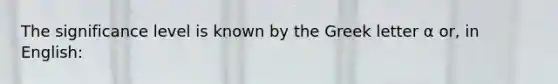 The significance level is known by the Greek letter α or, in English: