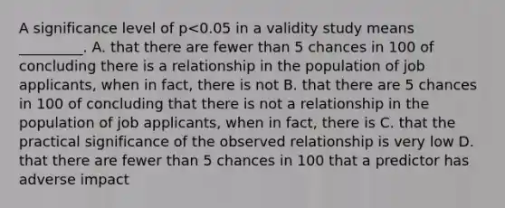 A significance level of p<0.05 in a validity study means _________. A. that there are fewer than 5 chances in 100 of concluding there is a relationship in the population of job applicants, when in fact, there is not B. that there are 5 chances in 100 of concluding that there is not a relationship in the population of job applicants, when in fact, there is C. that the practical significance of the observed relationship is very low D. that there are fewer than 5 chances in 100 that a predictor has adverse impact