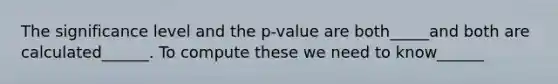 The significance level and the p-value are both_____and both are calculated______. To compute these we need to know______