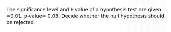 The significance level and P-value of a hypothesis test are given =0.01, p-value= 0.03. Decide whether the null hypothesis should be rejected