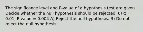 The significance level and P-value of a hypothesis test are given. Decide whether the null hypothesis should be rejected. 6) α = 0.01, P-value = 0.004 A) Reject the null hypothesis. B) Do not reject the null hypothesis.