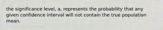 the significance level, a, represents the probability that any given confidence interval will not contain the true population mean.