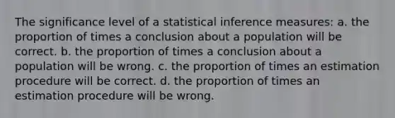 The significance level of a statistical inference measures: a. the proportion of times a conclusion about a population will be correct. b. the proportion of times a conclusion about a population will be wrong. c. the proportion of times an estimation procedure will be correct. d. the proportion of times an estimation procedure will be wrong.