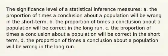 The significance level of a statistical inference measures: a. the proportion of times a conclusion about a population will be wrong in the short-term. b. the proportion of times a conclusion about a population will be correct in the long run. c. the proportion of times a conclusion about a population will be correct in the short term. d. the proportion of times a conclusion about a population will be wrong in the long run.