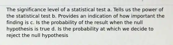 The significance level of a statistical test a. Tells us the power of the statistical test b. Provides an indication of how important the finding is c. Is the probability of the result when the null hypothesis is true d. Is the probability at which we decide to reject the null hypothesis