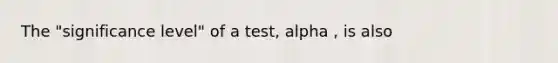 The "significance level" of a test, alpha , is also