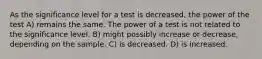 As the significance level for a test is decreased, the power of the test A) remains the same. The power of a test is not related to the significance level. B) might possibly increase or decrease, depending on the sample. C) is decreased. D) is increased.