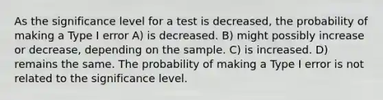 As the significance level for a test is decreased, the probability of making a Type I error A) is decreased. B) might possibly increase or decrease, depending on the sample. C) is increased. D) remains the same. The probability of making a Type I error is not related to the significance level.