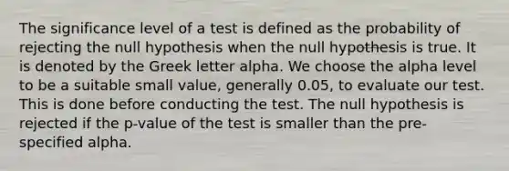 The significance level of a test is defined as the probability of rejecting the null hypothesis when the null hypothesis is true. It is denoted by the Greek letter alpha. We choose the alpha level to be a suitable small value, generally 0.05, to evaluate our test. This is done before conducting the test. The null hypothesis is rejected if the p-value of the test is smaller than the pre-specified alpha.