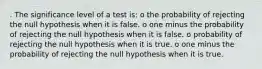 . The significance level of a test is: o the probability of rejecting the null hypothesis when it is false. o one minus the probability of rejecting the null hypothesis when it is false. o probability of rejecting the null hypothesis when it is true. o one minus the probability of rejecting the null hypothesis when it is true.