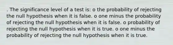 . The significance level of a test is: o the probability of rejecting the null hypothesis when it is false. o one minus the probability of rejecting the null hypothesis when it is false. o probability of rejecting the null hypothesis when it is true. o one minus the probability of rejecting the null hypothesis when it is true.