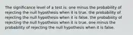 The significance level of a test is: one minus the probability of rejecting the null hypothesis when it is true. the probability of rejecting the null hypothesis when it is false. the probability of rejecting the null hypothesis when it is true. one minus the probability of rejecting the null hypothesis when it is false.