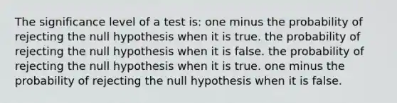 The significance level of a test is: one minus the probability of rejecting the null hypothesis when it is true. the probability of rejecting the null hypothesis when it is false. the probability of rejecting the null hypothesis when it is true. one minus the probability of rejecting the null hypothesis when it is false.