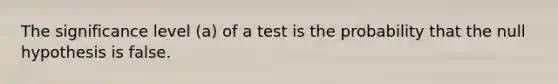 The significance level (a) of a test is the probability that the null hypothesis is false.